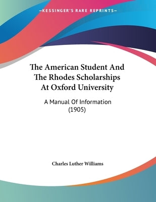The American Student And The Rhodes Scholarships At Oxford University: A Manual Of Information (1905) by Williams, Charles Luther