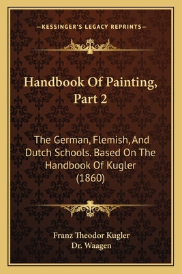 Handbook Of Painting, Part 2: The German, Flemish, And Dutch Schools. Based On The Handbook Of Kugler (1860) by Kugler, Franz Theodor