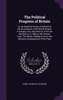 The Political Progress of Britain: Or, an Impartial History of Abuses in the Government of the British Empire, in Europe, Asia, and America: From the by Callender, James Thomson