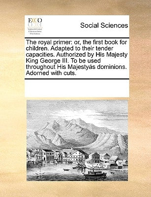 The Royal Primer: Or, the First Book for Children. Adapted to Their Tender Capacities. Authorized by His Majesty King George III. to Be by Multiple Contributors