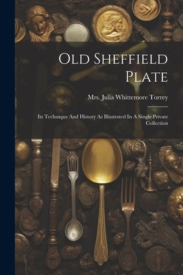 Old Sheffield Plate: Its Technique And History As Illustrated In A Single Private Collection by Mrs Julia Whittemore Torrey