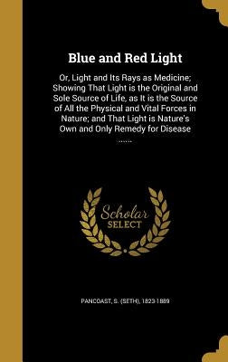 Blue and Red Light: Or, Light and Its Rays as Medicine; Showing That Light is the Original and Sole Source of Life, as It is the Source of by Pancoast, S. (Seth) 1823-1889