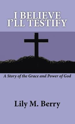 I Believe I'll Testify: A Story of the Grace and Power of God by Berry, Lily M.
