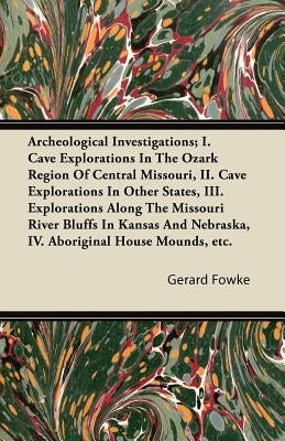 Archeological Investigations; I. Cave Explorations in the Ozark Region of Central Missouri, II. Cave Explorations in Other States, III. Explorations a by Fowke, Gerard
