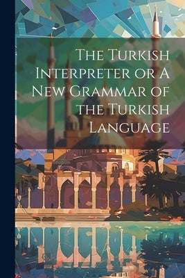 The Turkish Interpreter or A New Grammar of the Turkish Language by Anonymous
