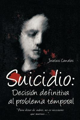 Suicidio: Decision Definitiva Al Problema Temporal: Para Dejar de Sufrir, No Es Necesario Que Mueras.... by Canales, Joseluis