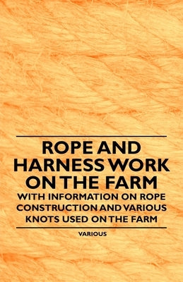 Rope and Harness Work on the Farm - With Information on Rope Construction and Various Knots Used on the Farm by Various Authors