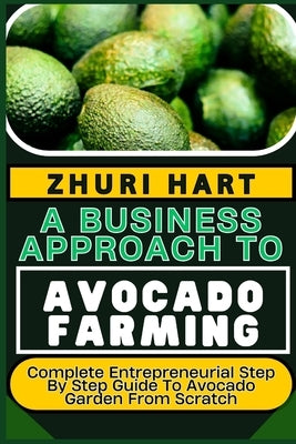A Business Approach to Avocado Farming: Complete Entrepreneurial Step By Step Guide To Avocado Garden From Scratch by Hart, Zhuri