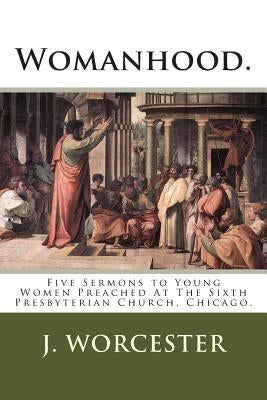 Womanhood.: Five Sermons to Young Women Preached At The Sixth Presbyterian Church, Chicago. by Worcester Jr, J. H.