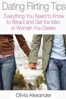 Dating Flirting Tips: Everything You Need to Know to Attract and Get the Man or Woman You Desire by Alexander, Olivia