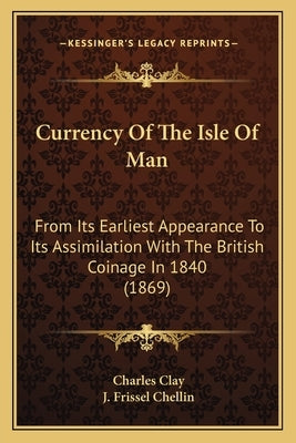 Currency Of The Isle Of Man: From Its Earliest Appearance To Its Assimilation With The British Coinage In 1840 (1869) by Clay, Charles