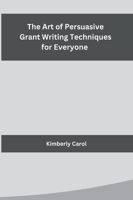 The Art of Persuasive Grant Writing Techniques for Everyone by Kimberly Carol