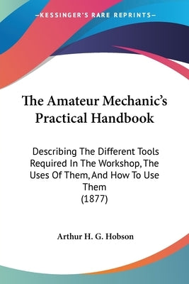 The Amateur Mechanic's Practical Handbook: Describing The Different Tools Required In The Workshop, The Uses Of Them, And How To Use Them (1877) by Hobson, Arthur H. G.