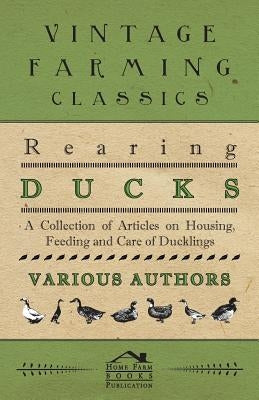 Rearing Ducks - A Collection of Articles on Housing, Feeding and Care of Ducklings by Various