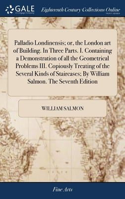 Palladio Londinensis; or, the London art of Building. In Three Parts. I. Containing a Demonstration of all the Geometrical Problems III. Copiously Tre by Salmon, William