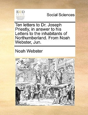 Ten letters to Dr. Joseph Priestly, in answer to his Letters to the inhabitants of Northumberland. From Noah Webster, Jun. by Webster, Noah