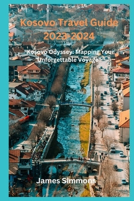Kosovo Travel Guide 2023-2024: "Kosovo Odyssey: Mapping Your Unforgettable Voyage" by Simmons, James