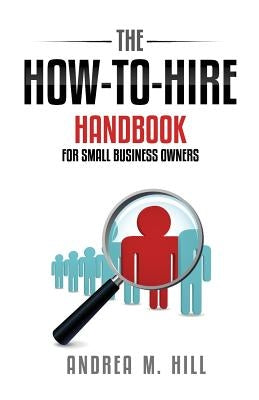 The How-to-Hire Handbook for Small Business Owners by Hill, Andrea M.