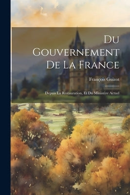 Du Gouvernement De La France: Depuis La Restauration, Et Du Ministère Actuel by Guizot, FranÃ§ois