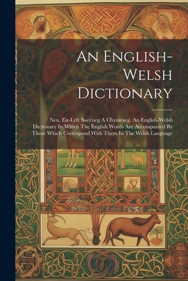 An English-welsh Dictionary: Neu, Eir-lyfr Saes'neg A Chymraeg. An English-welsh Dictionary In Which The English Words Are Accompanied By Those Whi by Anonymous