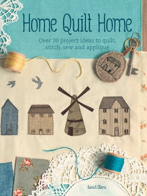 Home Quilt Home: Over 20 Project Ideas to Quilt, Stitch, Sew and Appliqué by Clare, Janet