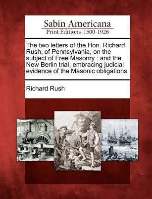 The Two Letters of the Hon. Richard Rush, of Pennsylvania, on the Subject of Free Masonry: And the New Berlin Trial, Embracing Judicial Evidence of th by Rush, Richard