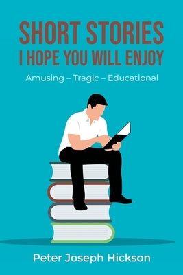 Short Stories I Hope You Will Enjoy: Amusing - Tragic - Educational by Hickson, Peter Joseph