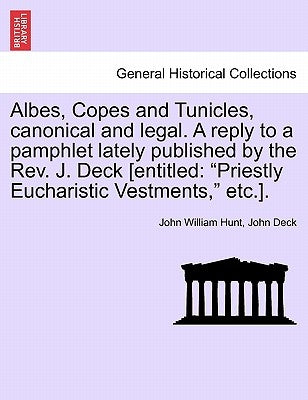 Albes, Copes and Tunicles, Canonical and Legal. a Reply to a Pamphlet Lately Published by the Rev. J. Deck [entitled: Priestly Eucharistic Vestments, by Hunt, John William