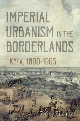 Imperial Urbanism in the Borderlands: Kyiv, 1800-1905 by Bilenky, Serhiy
