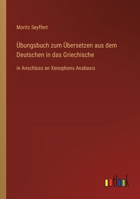Übungsbuch zum Übersetzen aus dem Deutschen in das Griechische: in Anschluss an Xenophons Anabasis by Seyffert, Moritz