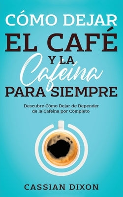 Cómo Dejar el Café y la Cafeína para Siempre: Descubre Cómo Dejar de Depender de la Cafeína por Completo by Dixon, Cassian