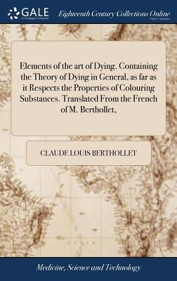 Elements of the art of Dying. Containing the Theory of Dying in General, as far as it Respects the Properties of Colouring Substances. Translated From by Berthollet, Claude Louis