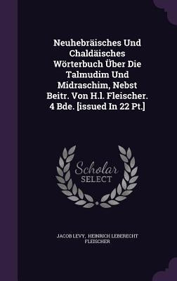 Neuhebräisches Und Chaldäisches Wörterbuch Über Die Talmudim Und Midraschim, Nebst Beitr. Von H.l. Fleischer. 4 Bde. [issued In 22 Pt.] by Levy, Jacob