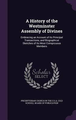 A History of the Westminster Assembly of Divines: Embracing an Account of Its Principal Transactions, and Biographical Sketches of Its Most Conspicuou by Presbyterian Church in the U. S. a. (Old