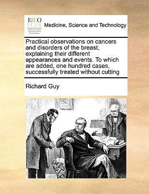 Practical Observations on Cancers and Disorders of the Breast, Explaining Their Different Appearances and Events. to Which Are Added, One Hundred Case by Guy, Richard