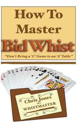 How To Master Bid Whist: Don't Bring A "C" Game To An "A" Table by The Whistmaster, Chris Jones
