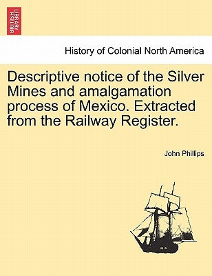 Descriptive Notice of the Silver Mines and Amalgamation Process of Mexico. Extracted from the Railway Register. by Phillips, John