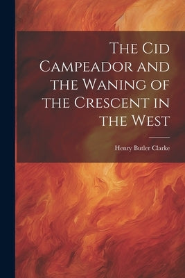 The Cid Campeador and the Waning of the Crescent in the West by Clarke, Henry Butler