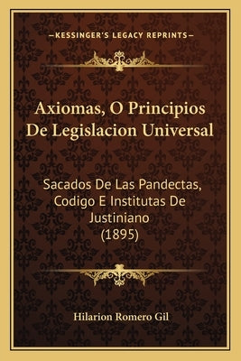 Axiomas, O Principios De Legislacion Universal: Sacados De Las Pandectas, Codigo E Institutas De Justiniano (1895) by Gil, Hilarion Romero