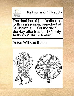 The Doctrine of Justification: Set Forth in a Sermon, Preached at St. James's, ... on the Sixth Sunday After Easter, 1714. by Anthony William Boehm, . by Bohm, Anton Wilhelm
