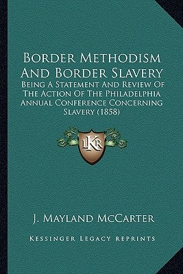 Border Methodism And Border Slavery: Being A Statement And Review Of The Action Of The Philadelphia Annual Conference Concerning Slavery (1858) by McCarter, J. Mayland