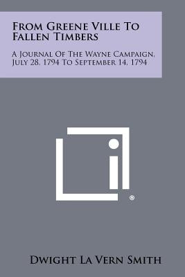 From Greene Ville To Fallen Timbers: A Journal Of The Wayne Campaign, July 28, 1794 To September 14, 1794 by Smith, Dwight La Vern