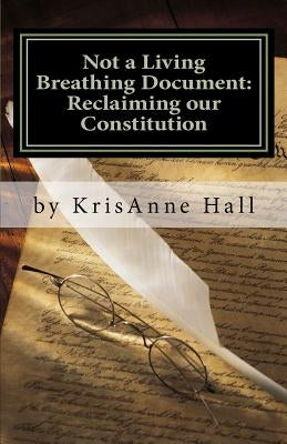 Not a Living Breathing Document: Reclaiming our Constitution: An Introduction to the Historic Foundations of American Liberty by Hall, Krisanne