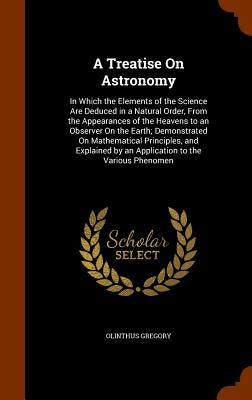 A Treatise On Astronomy: In Which the Elements of the Science Are Deduced in a Natural Order, From the Appearances of the Heavens to an Observe by Gregory, Olinthus