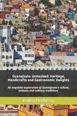 Guanajuato Unmasked: Heritage, Handicrafts and Gastronomic Delights: An exquisite exploration of Guanajuato's culture, artisans and culinary tradition by Hodgson, Bailey
