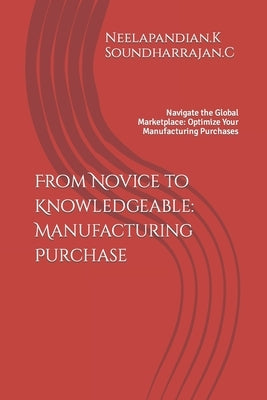 From Novice to Knowledgeable: Manufacturing Purchase: Navigate the Global Marketplace: Optimize Your Manufacturing Purchases by K, Neelapandian