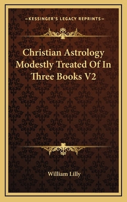 Christian Astrology Modestly Treated Of In Three Books V2 by Lilly, William