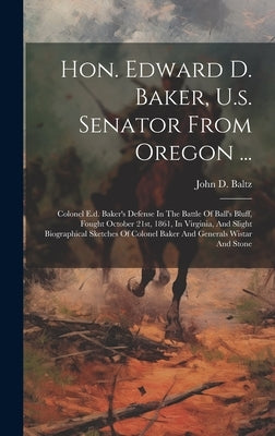 Hon. Edward D. Baker, U.s. Senator From Oregon ...: Colonel E.d. Baker's Defense In The Battle Of Ball's Bluff, Fought October 21st, 1861, In Virginia by Baltz, John D.