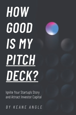 How Good Is My Pitch Deck?: Ignite Your Startup's Story and Attract Investor Capital by Angle, Keane