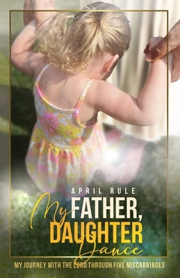 My Father, Daughter Dance: My Journey With the Lord Through Five Miscarriages by Rule, April